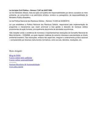 Lei da Ação Civil Pública – Número 7.347 de 24/07/1985.
Lei de interesses difusos, trata da ação civil publica de responsabilidades por danos causados ao meio
ambiente, ao consumidor e ao patrimônio artístico, turístico ou paisagístico, de responsabilidade do
Ministério Público Brasileiro.
Lei da Política Nacional dos Resíduos Sólidos – Número 12.305 de 02/08/2010.
Lei que estabelece a Política Nacional dos Resíduos Sólidos, responsável pela implementação de
programas e mecanismos que visam promover a boa gestão e descarte de resíduos sólidos
provenientes da ação humana, principalmente decorrente de atividades econômicas.
Vale ressaltar ainda a existência de inúmeras e importantíssimas resoluções do Conselho Nacional do
Meio Ambiente – CONAMA, as quais regulam matérias de extremo interesse e peculiaridade ao direito
ambiental brasileiro. Tais resoluções, embora não sejam leis, integram o ordenamento jurídico nacional
– compreendido por diversos instrumentos normativos, como as Leis, decretos, resoluções, etc.
Muito obrigado!
Blog do INBS
Cursos online meio ambiente
Cursos online sustentabilidade
-----------
Instituto Brasileiro de Sustentabilidade
www.inbs.com.br
 