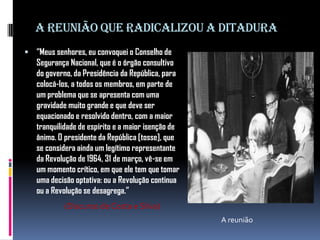 A reunião que radicalizou a ditadura
 “Meus senhores, eu convoquei o Conselho de

Segurança Nacional, que é o órgão consultivo
do governo, da Presidência da República, para
colocá-los, a todos os membros, em parte de
um problema que se apresenta com uma
gravidade muito grande e que deve ser
equacionado e resolvido dentro, com a maior
tranquilidade de espírito e a maior isenção de
ânimo. O presidente da República [tosse], que
se considera ainda um legítimo representante
da Revolução de 1964, 31 de março, vê-se em
um momento crítico, em que ele tem que tomar
uma decisão optativa: ou a Revolução continua
ou a Revolução se desagrega.”
(Discurso de Costa e Silva)
A reunião

 