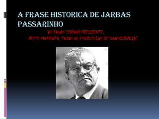 A FRASE HISTORICA DE JARBAS
PASSARINHO
‘AS FAVAS SENHOR PRESIDENTE,
NESTE MOMENTO, TODOS OS ESCRUPULOS DE CONSCIÊNCIA”

 