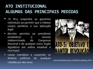ATO INSTITUCIONAL
ALGUMAS DAS PRINCIPAIS MEDIDAS
 O AI-5 suspendia as garantias
individuais ao permitir que o habeas
corpus perdesse a sua aplicação
legal.
 decreto

permitia ao
estabelecer
o
indeterminado
do
Nacional e de qualquer
legislativo em esfera
municipal.

presidente
recesso
Congresso
outro órgão
estadual e

 cassar mandatos e suspender os

direitos políticos de
cidadão por dez anos.

qualquer

www.brasilescola.com/historiab/ai5.htm

 