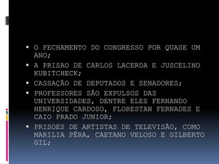  O FECHAMENTO DO CONGRESSO POR QUASE UM






ANO;
A PRISAO DE CARLOS LACERDA E JUSCELINO
KUBITCHECK;
CASSAÇÃO DE DEPUTADOS E SENADORES;
PROFESSORES SÃO EXPULSOS DAS
UNIVERSIDADES, DENTRE ELES FERNANDO
HENRIQUE CARDOSO, FLORESTAN FERNADES E
CAIO PRADO JUNIOR;
PRISOES DE ARTISTAS DE TELEVISÃO, COMO
MARILIA PÊRA, CAETANO VELOSO E GILBERTO
GIL;

 
