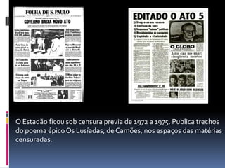 O Estadão ficou sob censura previa de 1972 a 1975. Publica trechos
do poema épico Os Lusíadas, de Camões, nos espaços das matérias
censuradas.

 