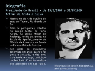 Biografia
Presidente do Brasil - de 15/3/1967 a 31/8/1969
Arthur da Costa e Silva
 Nasceu no dia 3 de outubro de

1902 em Taquari, Rio Grande do
Sul
 Filho de portugueses, estudou
no colégio Militar de Porto
Alegre, na Escola Militar do
Realengo, no Rio de Janeiro, na
Escola de Aperfeiçoamento de
Oficiais da Armada e na Escola
de Estado-Maior do Exército.
 Fez parte do movimento
tenentista em 1922, quando foi
preso e anistiado, e dez anos
mais tarde, em 1932, participou
da Revolução Constitucionalista
que aconteceu em São Paulo.

http://educacao.uol.com.br/biografias/a
rthur-da-costa-e-silva.j

 