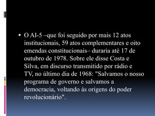  O AI-5 –que foi seguido por mais 12 atos

institucionais, 59 atos complementares e oito
emendas constitucionais– duraria até 17 de
outubro de 1978. Sobre ele disse Costa e
Silva, em discurso transmitido por rádio e
TV, no último dia de 1968: "Salvamos o nosso
programa de governo e salvamos a
democracia, voltando às origens do poder
revolucionário".

 