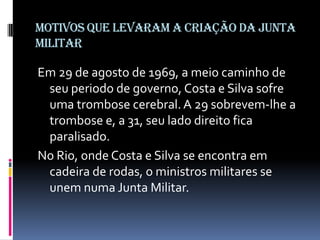 MOTIVOS QUE LEVARAM A CRIAÇÃO DA JUNTA
MILITAR

Em 29 de agosto de 1969, a meio caminho de
seu periodo de governo, Costa e Silva sofre
uma trombose cerebral. A 29 sobrevem-lhe a
trombose e, a 31, seu lado direito fica
paralisado.
No Rio, onde Costa e Silva se encontra em
cadeira de rodas, o ministros militares se
unem numa Junta Militar.

 