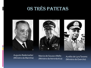 OS TRÊS PATETAS

Augusto Rademarker
(Ministro da Marinha)

Marcio de Souza e Mello
(Ministro da Aeronáutica)

Aurélio de Lyra Tavares
(Ministro do Exercito)

 