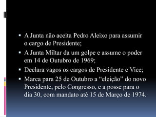  A Junta não aceita Pedro Aleixo para assumir

o cargo de Presidente;
 A Junta Miltar da um golpe e assume o poder
em 14 de Outubro de 1969;
 Declara vagos os cargos de Presidente e Vice;
 Marca para 25 de Outubro a “eleição” do novo
Presidente, pelo Congresso, e a posse para o
dia 30, com mandato até 15 de Março de 1974.

 