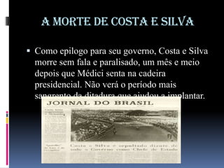 A MORTE DE COSTA E SILVA
 Como epilogo para seu governo, Costa e Silva

morre sem fala e paralisado, um mês e meio
depois que Médici senta na cadeira
presidencial. Não verá o período mais
sangrento da ditadura que ajudou a implantar.

 