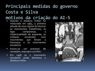 Principais medidas do governo
Costa e Silva
motivos da criação do AI-5


Quando a ditadura militar foi
instaurada em 1964, a primeira
atitude do novo regime foi dizimar
os movimentos trabalhistas, as
ligas
camponesas,
a
intelectualidade de esquerda, os
militares
envolvidos
com
movimentos que feriam a
hierarquia e os movimentos
estudantis.
 Iniciou-se um processo de
cassações, expurgos e prisões.
 Em 1968 só o movimento
estudantil ainda afrontava a
ditadura militar

 
