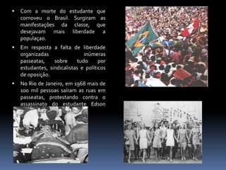 

Com a morte do estudante que
comoveu o Brasil. Surgiram as
manifestações da classe, que
desejavam mais liberdade a
populaçao.



Em resposta a falta de liberdade
organizadas
inúmeras
passeatas,
sobre
tudo
por
estudantes, sindicalistas e políticos
de oposição.



No Rio de Janeiro, em 1968 mais de
100 mil pessoas saíram as ruas em
passeatas, protestando contra o
assassinato do estudante Edson
Luis, de 18 pela policia...

 