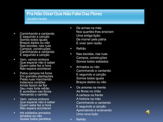 Pra Não Dizer Que Não Falei Das Flores
GeraldoVandre











Caminhando e cantando
E seguindo a canção
Somos todos iguais
Braços dados ou não
Nas escolas, nas ruas
Campos, construções
Caminhando e cantando
E seguindo a canção
Vem, vamos embora
Que esperar não é saber
Quem sabe faz a hora
Não espera acontecer
Pelos campos há fome
Em grandes plantações
Pelas ruas marchando
Indecisos cordões
Ainda fazem da flor
Seu mais forte refrão
E acreditam nas flores
Vencendo o canhão
Vem, vamos embora
Que esperar não é saber
Quem sabe faz a hora
Não espera acontecer
Há soldados armados
Amados ou não
Quase todos perdidos

De armas na mão
Nos quartéis lhes ensinam
Uma antiga lição:
De morrer pela pátria
E viver sem razão



Refrão



Nas escolas, nas ruas
Campos, construções
Somos todos soldados



Armados ou não
Caminhando e cantando
E seguindo a canção
Somos todos iguais
Braços dados ou não



Os amores na mente
As flores no chão
A certeza na frente
A história na mão
Caminhando e cantando
E seguindo a canção
Aprendendo e ensinando
Uma nova lição



Refrão

 