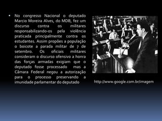 

No congresso Nacional o deputado
Marcio Moreira Alves, do MDB, fez um
discurso
contra
os
militares
responsabilizando-os pela violência
praticada principalmente contra os
estudantes. Assim propões a população
o boicote a parada militar de 7 de
setembro.
Os
oficiais
militares
consideram o discurso ofensivo a honra
das forças armadas exigiam que o
deputado fosse processado mas a
Câmara Federal negou a autorização
para o processo preservando a
imunidade parlamentar do deputado

http://www.google.com.br/imagem

 