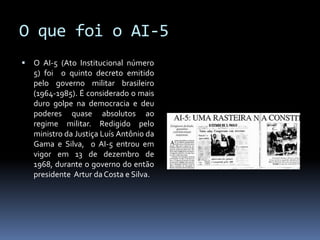 O que foi o AI-5


O AI-5 (Ato Institucional número
5) foi o quinto decreto emitido
pelo governo militar brasileiro
(1964-1985). É considerado o mais
duro golpe na democracia e deu
poderes quase absolutos ao
regime militar. Redigido pelo
ministro da Justiça Luís Antônio da
Gama e Silva, o AI-5 entrou em
vigor em 13 de dezembro de
1968, durante o governo do então
presidente Artur da Costa e Silva.

 