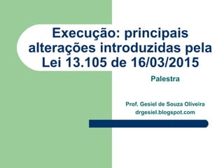 Execução: principais
alterações introduzidas pela
Lei 13.105 de 16/03/2015
Palestra
Prof. Gesiel de Souza Oliveira
drgesiel.blogspot.com
 