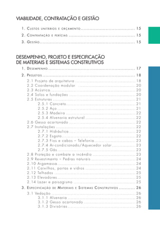 VIABILIDADE, CONTRATAÇÃO E GESTÃO 
1. cuStoS unitÁrioS e orçamento . . . . . . . . . . . . . . . . . . . . . . . . . . . . . . . . . . . . . 15 
2. contratação e p e r Í c i a S . . . . . . . . . . . . . . . . . . . . . . . . . . . . . . . . . . . . . . . . . . . . . 15 
3. geStão . . . . . . . . . . . . . . . . . . . . . . . . . . . . . . . . . . . . . . . . . . . . . . . . . . . . . . . . . . . . . . . . . 15 
DESEMPENHO, PROJETO E ESPECIFICAÇÃO 
DE MATERIAIS E SISTEMAS CONSTRUTIVOS 
1. deSempenho . . . . . . . . . . . . . . . . . . . . . . . . . . . . . . . . . . . . . . . . . . . . . . . . . . . . . . . . . . . 17 
2. proJetoS . . . . . . . . . . . . . . . . . . . . . . . . . . . . . . . . . . . . . . . . . . . . . . . . . . . . . . . . . . . . . . . 18 
2.1 Projeto de arquitetura . . . . . . . . . . . . . . . . . . . . . . . . . . . . . . . . . . . . . . . . . 18 
2.2 Coordenação modular . . . . . . . . . . . . . . . . . . . . . . . . . . . . . . . . . . . . . . . 20 
2.3 Acústica. . . . . . . . . . . . . . . . . . . . . . . . . . . . . . . . . . . . . . . . . . . . . . . . . . . . . . . . . . 20 
2.4 Solos e fundações . . . . . . . . . . . . . . . . . . . . . . . . . . . . . . . . . . . . . . . . . . . . . 20 
2.5 Estruturas . . . . . . . . . . . . . . . . . . . . . . . . . . . . . . . . . . . . . . . . . . . . . . . . . . . . . . . . 21 
2.5.1 Concreto . . . . . . . . . . . . . . . . . . . . . . . . . . . . . . . . . . . . . . . . . . . . . . . 21 
2.5.2 Aço . . . . . . . . . . . . . . . . . . . . . . . . . . . . . . . . . . . . . . . . . . . . . . . . . . . . . 21 
2.5.3 Madeira . . . . . . . . . . . . . . . . . . . . . . . . . . . . . . . . . . . . . . . . . . . . . . . 22 
2.5.4 Alvenaria estrutural . . . . . . . . . . . . . . . . . . . . . . . . . . . . . . . . . . 22 
2.6 Gesso acartonado . . . . . . . . . . . . . . . . . . . . . . . . . . . . . . . . . . . . . . . . . . . . . 22 
2.7 Instalações . . . . . . . . . . . . . . . . . . . . . . . . . . . . . . . . . . . . . . . . . . . . . . . . . . . . . . 22 
2.7.1 Hidráulica . . . . . . . . . . . . . . . . . . . . . . . . . . . . . . . . . . . . . . . . . . . . . 22 
2.7.2 Esgoto . . . . . . . . . . . . . . . . . . . . . . . . . . . . . . . . . . . . . . . . . . . . . . . . . . 22 
2.7.3 Fios e cabos – Telefonia . . . . . . . . . . . . . . . . . . . . . . . . . . . . 23 
2.7.4 Ar-condicionado/Aquecedor solar . . . . . . . . . . . . . . . . 23 
2.7.5 Gás . . . . . . . . . . . . . . . . . . . . . . . . . . . . . . . . . . . . . . . . . . . . . . . . . . . . . 23 
2.8 Proteção e combate a incêndio . . . . . . . . . . . . . . . . . . . . . . . . . . . . . 23 
2.9 Revestimento – Pedras naturais . . . . . . . . . . . . . . . . . . . . . . . . . . . . . . 24 
2.10 Argamassa . . . . . . . . . . . . . . . . . . . . . . . . . . . . . . . . . . . . . . . . . . . . . . . . . . . . . 24 
2.11 Caixilhos, por tas e vidros . . . . . . . . . . . . . . . . . . . . . . . . . . . . . . . . . . 24 
2.12 Telhados . . . . . . . . . . . . . . . . . . . . . . . . . . . . . . . . . . . . . . . . . . . . . . . . . . . . . . . 25 
2.13 Elevadores . . . . . . . . . . . . . . . . . . . . . . . . . . . . . . . . . . . . . . . . . . . . . . . . . . . . . 25 
2.14 Lazer e paisagismo . . . . . . . . . . . . . . . . . . . . . . . . . . . . . . . . . . . . . . . . . . 25 
3. eSpecificação de mat e r i a i S e SiStemaS conStrutiVoS . . . . . . . . . . . 26 
3.1 Vedação . . . . . . . . . . . . . . . . . . . . . . . . . . . . . . . . . . . . . . . . . . . . . . . . . . . . . . . . . 26 
3.1.1 Alvenaria . . . . . . . . . . . . . . . . . . . . . . . . . . . . . . . . . . . . . . . . . . . . . . 26 
3.1.2 Gesso acartonado . . . . . . . . . . . . . . . . . . . . . . . . . . . . . . . . . . . 26 
3.1.3 Divisórias . . . . . . . . . . . . . . . . . . . . . . . . . . . . . . . . . . . . . . . . . . . . . . 26 
 