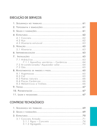 EXECUÇÃO DE SERVIÇOS 
1. Segurança no trabalho . . . . . . . . . . . . . . . . . . . . . . . . . . . . . . . . . . . . . . . . . . . . . 61 
2. topografia e demoliçõeS . . . . . . . . . . . . . . . . . . . . . . . . . . . . . . . . . . . . . . . . . . . . 61 
3. SoloS e fundaçõeS . . . . . . . . . . . . . . . . . . . . . . . . . . . . . . . . . . . . . . . . . . . . . . . . . . . 61 
4. eStruturaS . . . . . . . . . . . . . . . . . . . . . . . . . . . . . . . . . . . . . . . . . . . . . . . . . . . . . . . . . . . . . 62 
4.1 Concreto . . . . . . . . . . . . . . . . . . . . . . . . . . . . . . . . . . . . . . . . . . . . . . . . . . . . . . . . . 62 
4.2 Aço . . . . . . . . . . . . . . . . . . . . . . . . . . . . . . . . . . . . . . . . . . . . . . . . . . . . . . . . . . . . . . . 62 
4.3 Alvenaria estrutural . . . . . . . . . . . . . . . . . . . . . . . . . . . . . . . . . . . . . . . . . . . . 63 
5. Vedação . . . . . . . . . . . . . . . . . . . . . . . . . . . . . . . . . . . . . . . . . . . . . . . . . . . . . . . . . . . . . . . 63 
5.1 Alvenaria . . . . . . . . . . . . . . . . . . . . . . . . . . . . . . . . . . . . . . . . . . . . . . . . . . . . . . . . 63 
6. impermeabilização . . . . . . . . . . . . . . . . . . . . . . . . . . . . . . . . . . . . . . . . . . . . . . . . . . . . 63 
7. inS talaçõeS . . . . . . . . . . . . . . . . . . . . . . . . . . . . . . . . . . . . . . . . . . . . . . . . . . . . . . . . . 63 
7.1 Hidráulica . . . . . . . . . . . . . . . . . . . . . . . . . . . . . . . . . . . . . . . . . . . . . . . . . . . . . . . 63 
7.1.1 Aparelhos sanitários – Cerâmicos . . . . . . . . . . . . . . . . 64 
7.2 Ar-condicionado/ Aquecedor solar . . . . . . . . . . . . . . . . . . . . . . . . . 64 
7.3 Gás . . . . . . . . . . . . . . . . . . . . . . . . . . . . . . . . . . . . . . . . . . . . . . . . . . . . . . . . . . . . . . . 65 
8. re V e StimentoS de paredeS e p i SoS . . . . . . . . . . . . . . . . . . . . . . . . . . . . . . . . . . . 65 
8.1 Argamassas . . . . . . . . . . . . . . . . . . . . . . . . . . . . . . . . . . . . . . . . . . . . . . . . . . . . . 65 
8.2 Cal . . . . . . . . . . . . . . . . . . . . . . . . . . . . . . . . . . . . . . . . . . . . . . . . . . . . . . . . . . . . . . 65 
8.3 Pedras naturais . . . . . . . . . . . . . . . . . . . . . . . . . . . . . . . . . . . . . . . . . . . . . . . . . 66 
8.4 Placas Cerâmicas . . . . . . . . . . . . . . . . . . . . . . . . . . . . . . . . . . . . . . . . . . . . . . 66 
8.5 Melamínicos e linóleos . . . . . . . . . . . . . . . . . . . . . . . . . . . . . . . . . . . . . . . . 66 
9. tintaS . . . . . . . . . . . . . . . . . . . . . . . . . . . . . . . . . . . . . . . . . . . . . . . . . . . . . . . . . . . . . . . . . . 67 
10. paVimentação . . . . . . . . . . . . . . . . . . . . . . . . . . . . . . . . . . . . . . . . . . . . . . . . . . . . . . . 67 
11. lazer e pai SagiSmo. . . . . . . . . . . . . . . . . . . . . . . . . . . . . . . . . . . . . . . . . . . . . . . . . . 67 
CONTROLE TECNOLÓGICO 
1. Segurança no trabalho . . . . . . . . . . . . . . . . . . . . . . . . . . . . . . . . . . . . . . . . . . . . . 69 
2. SoloS e fundaçõeS . . . . . . . . . . . . . . . . . . . . . . . . . . . . . . . . . . . . . . . . . . . . . . . . . . . 69 
3. eStruturaS . . . . . . . . . . . . . . . . . . . . . . . . . . . . . . . . . . . . . . . . . . . . . . . . . . . . . . . . . . . . . 70 
3.1 Concreto Armado . . . . . . . . . . . . . . . . . . . . . . . . . . . . . . . . . . . . . . . . . . . . . . 71 
3.1.1 Água – Concreto . . . . . . . . . . . . . . . . . . . . . . . . . . . . . . . . . . . . 74 
3.1.2 Agregado . . . . . . . . . . . . . . . . . . . . . . . . . . . . . . . . . . . . . . . . . . . . . . 75 
 
