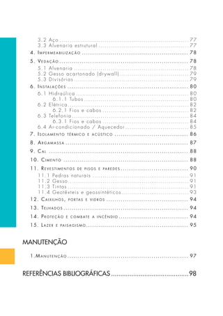 3.2 Aço . . . . . . . . . . . . . . . . . . . . . . . . . . . . . . . . . . . . . . . . . . . . . . . . . . . . . . . . . . . . . . . 77 
3.3 Alvenaria estrutural . . . . . . . . . . . . . . . . . . . . . . . . . . . . . . . . . . . . . . . . . . . . 77 
4. impermeabilização . . . . . . . . . . . . . . . . . . . . . . . . . . . . . . . . . . . . . . . . . . . . . . . . . . . . 78 
5. Vedação . . . . . . . . . . . . . . . . . . . . . . . . . . . . . . . . . . . . . . . . . . . . . . . . . . . . . . . . . . . . . . . 78 
5.1 Alvenaria . . . . . . . . . . . . . . . . . . . . . . . . . . . . . . . . . . . . . . . . . . . . . . . . . . . . . . . . 78 
5.2 Gesso acartonado (dr ywall) . . . . . . . . . . . . . . . . . . . . . . . . . . . . . . . . . . 79 
5.3 Divisórias . . . . . . . . . . . . . . . . . . . . . . . . . . . . . . . . . . . . . . . . . . . . . . . . . . . . . . . . 79 
6. inS talaçõeS . . . . . . . . . . . . . . . . . . . . . . . . . . . . . . . . . . . . . . . . . . . . . . . . . . . . . . . . . . . 80 
6.1 Hidraúlica . . . . . . . . . . . . . . . . . . . . . . . . . . . . . . . . . . . . . . . . . . . . . . . . . . . . . . . 80 
6.1.1 Tubos . . . . . . . . . . . . . . . . . . . . . . . . . . . . . . . . . . . . . . . . . . . . . . . . . . . 80 
6.2 Elétrica . . . . . . . . . . . . . . . . . . . . . . . . . . . . . . . . . . . . . . . . . . . . . . . . . . . . . . . . . . . 82 
6.2.1 Fios e cabos . . . . . . . . . . . . . . . . . . . . . . . . . . . . . . . . . . . . . . . . . . 82 
6.3 Telefonia . . . . . . . . . . . . . . . . . . . . . . . . . . . . . . . . . . . . . . . . . . . . . . . . . . . . . . . . . 84 
6.3.1 Fios e cabos . . . . . . . . . . . . . . . . . . . . . . . . . . . . . . . . . . . . . . . . . . 84 
6.4 Ar-condicionado / Aquecedor . . . . . . . . . . . . . . . . . . . . . . . . . . . . . . . 85 
7. i Solamento térmico e acúStico . . . . . . . . . . . . . . . . . . . . . . . . . . . . . . . . . . . . 86 
8. argamaSSa . . . . . . . . . . . . . . . . . . . . . . . . . . . . . . . . . . . . . . . . . . . . . . . . . . . . . . . . . . . . 87 
9. cal . . . . . . . . . . . . . . . . . . . . . . . . . . . . . . . . . . . . . . . . . . . . . . . . . . . . . . . . . . . . . . . . . . . . 88 
10. cimento . . . . . . . . . . . . . . . . . . . . . . . . . . . . . . . . . . . . . . . . . . . . . . . . . . . . . . . . . . . . . 88 
11. re V e StimentoS de p i SoS e paredeS . . . . . . . . . . . . . . . . . . . . . . . . . . . . . . . . . 90 
11.1 Pedras naturais . . . . . . . . . . . . . . . . . . . . . . . . . . . . . . . . . . . . . . . . . . . . . . . 91 
11.2 Gesso. . . . . . . . . . . . . . . . . . . . . . . . . . . . . . . . . . . . . . . . . . . . . . . . . . . . . . . . . . . 91 
11.3 Tintas . . . . . . . . . . . . . . . . . . . . . . . . . . . . . . . . . . . . . . . . . . . . . . . . . . . . . . . . . . . 91 
11.4 Geotêxteis e geossintéticos . . . . . . . . . . . . . . . . . . . . . . . . . . . . . . . . . 93 
12. caixilhoS , portaS e VidroS . . . . . . . . . . . . . . . . . . . . . . . . . . . . . . . . . . . . . . . . 94 
13. telhadoS . . . . . . . . . . . . . . . . . . . . . . . . . . . . . . . . . . . . . . . . . . . . . . . . . . . . . . . . . . . . . 94 
14. proteção e combat e a incêndio . . . . . . . . . . . . . . . . . . . . . . . . . . . . . . . . . . 94 
15. lazer e pai SagiSmo. . . . . . . . . . . . . . . . . . . . . . . . . . . . . . . . . . . . . . . . . . . . . . . . . . 95 
MANUTENÇÃO 
1.manutenção . . . . . . . . . . . . . . . . . . . . . . . . . . . . . . . . . . . . . . . . . . . . . . . . . . . . . . . . . . . 97 
REFERÊNCIAS BIBLIOGRÁFICAS ..........................................98 
 