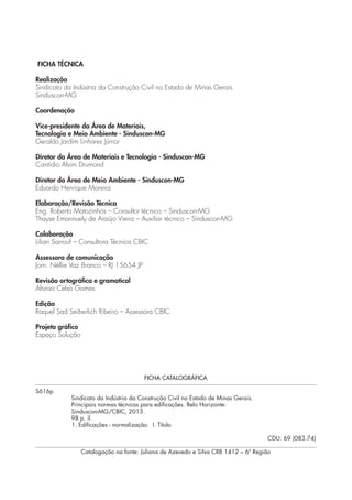 FICHA TÉCNICA 
Realização 
Sindicato da Indústria da Construção Civil no Estado de Minas Gerais 
Sinduscon-MG 
Coordenação 
Vice-presidente da Área de Materiais, 
Tecnologia e Meio Ambiente - Sinduscon-MG 
Geraldo Jardim Linhares Júnior 
Diretor da Área de Materiais e Tecnologia - Sinduscon-MG 
Cantídio Alvim Drumond 
Diretor da Área de Meio Ambiente - Sinduscon-MG 
Eduardo Henrique Moreira 
Elaboração/Revisão Técnica 
Eng. Roberto Matozinhos – Consultor técnico – Sinduscon-MG 
Thayse Emannuely de Araújo Vieira – Auxiliar técnico – Sinduscon-MG 
Colaboração 
Lilian Sarrouf – Consultora Técnica CBIC 
Assessora de comunicação 
Jorn. Néllie Vaz Branco – RJ 15654 JP 
Revisão ortográfica e gramatical 
Afonso Celso Gomes 
Edição 
Raquel Sad Seiberlich Ribeiro – Assessora CBIC 
Projeto gráfico 
Espaço Solução 
FICHA CATALOGRÁFICA 
S616p 
Sindicato da Indústria da Construção Civil no Estado de Minas Gerais. 
Principais normas técnicas para edificações. Belo Horizonte: 
Sinduscon-MG/CBIC, 2013. 
98 p. il. 
1. Edificações - normalização I. Título 
CDU: 69 (083.74) 
Catalogação na fonte: Juliana de Azevedo e Silva CRB 1412 – 6ª Região 
 