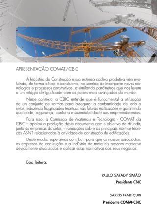 APRESENTAÇÃO COMAT/CBIC 
A Indústria da Construção e sua extensa cadeia produtiva vêm evo-luindo, 
de forma célere e consistente, no sentido de incorporar novas tec-nologias 
e processos construtivos, assimilando parâmetros que nos levem 
a um estágio de igualdade com os países mais avançados do mundo. 
Neste contexto, a CBIC entende que é fundamental a utilização 
de um conjunto de normas para assegurar a conformidade de todo o 
setor, reduzindo fragilidades técnicas nas futuras edifi cações e garantindo 
qualidade, segurança, conforto e sustentabilidade aos empreendimentos. 
Para isso, a Comissão de Materiais e Tecnologia - COMAT da 
CBIC – apoiou a produção deste documento com o objetivo de difundir, 
junto às empresas do setor, informações sobre as principais normas técni-cas 
ABNT relacionadas à atividade de construção de edifi cações. 
Deste modo, esperamos contribuir para que os nossos associados, 
as empresas de construção e a indústria de materiais possam manter-se 
devidamente atualizados e aplicar estas normativas aos seus negócios. 
Boa leitura. 
PAULO SAFADY SIMÃO 
Presidente CBIC 
SARKIS NABI CURI 
Presidente COMAT-CBIC 
 