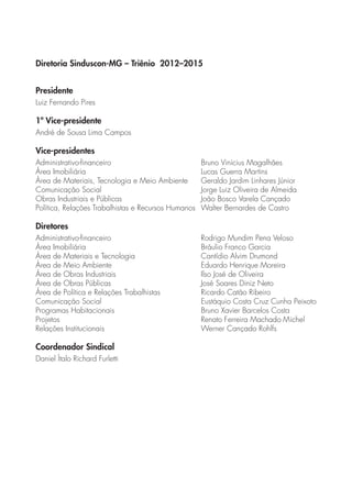 Diretoria Sinduscon-MG – Triênio 2012–2015 
Presidente 
Luiz Fernando Pires 
1º Vice-presidente 
André de Sousa Lima Campos 
Vice-presidentes 
Administrativo-financeiro Bruno Vinícius Magalhães 
Área Imobiliária Lucas Guerra Martins 
Área de Materiais, Tecnologia e Meio Ambiente Geraldo Jardim Linhares Júnior 
Comunicação Social Jorge Luiz Oliveira de Almeida 
Obras Industriais e Públicas João Bosco Varela Cançado 
Política, Relações Trabalhistas e Recursos Humanos Walter Bernardes de Castro 
Diretores 
Administrativo-financeiro Rodrigo Mundim Pena Veloso 
Área Imobiliária Bráulio Franco Garcia 
Área de Materiais e Tecnologia Cantídio Alvim Drumond 
Área de Meio Ambiente Eduardo Henrique Moreira 
Área de Obras Industriais Ilso José de Oliveira 
Área de Obras Públicas José Soares Diniz Neto 
Área de Política e Relações Trabalhistas Ricardo Catão Ribeiro 
Comunicação Social Eustáquio Costa Cruz Cunha Peixoto 
Programas Habitacionais Bruno Xavier Barcelos Costa 
Projetos Renato Ferreira Machado Michel 
Relações Institucionais Werner Cançado Rohlfs 
Coordenador Sindical 
Daniel Ítalo Richard Furletti 
 