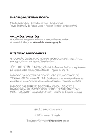 ELABORAÇÃO/REVISÃO TÉCNICA 
Roberto Matozinhos – Consultor Técnico – Sinduscon-MG 
Thayse Emannuely de Araújo Vieira – Auxiliar Técnico – Sinduscon-MG 
AVALIAÇÕES/SUGESTÕES 
As avaliações e sugestões referente a esta publicação podem 
ser encaminhadas para tecnica@sinduscon-mg.org.br 
REFERÊNCIAS BIBLIOGRÁFICAS 
ASSOCIAÇÃO BRASILEIRA DE NORMAS TÉCNICAS (ABNT). http://www. 
abnt.org.br/Acesso em Agosto/Setembro2013. 
NÚCLEO DE GESTÃO E INOVAÇÃO – NGI – Normas técnicas e regulamentos 
que incidem sobre projeto/especificação – Agosto de 2010. 
SINDICATO DA INDÚSTRIA DA CONSTRUÇÃO CIVIL NO ESTADO DE 
PERNAMBUCO- Sinduscon/PE – Relação de normas técnicas que devem ser 
atendidas em obras/empreendimento de edificações – Fevereiro de 2005 
SINDICATO DAS EMPRESAS DE COMPRA, VENDA, LOCAÇÃO E 
ADMINISTRAÇÃO DE IMÓVEIS RESIDENCIAIS E COMERCIAIS DE SÃO 
PAULO – SECOVI-SP – Ronaldo Sá Oliveira – Relação de Normas Técnicas. 
98 
VERSÃO PARA DOWNLOAD 
CBIC – www.cbic.org.br 
Sinduscon-MG – www.sinduscon-mg.org.br 
 