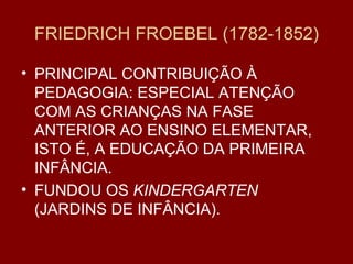 FRIEDRICH FROEBEL (1782-1852) PRINCIPAL CONTRIBUIÇÃO À PEDAGOGIA: ESPECIAL ATENÇÃO COM AS CRIANÇAS NA FASE ANTERIOR AO ENSINO ELEMENTAR, ISTO É, A EDUCAÇÃO DA PRIMEIRA INFÂNCIA. FUNDOU OS  KINDERGARTEN  (JARDINS DE INFÂNCIA). 