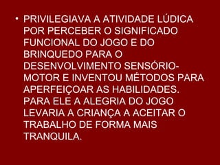 PRIVILEGIAVA A ATIVIDADE LÚDICA POR PERCEBER O SIGNIFICADO FUNCIONAL DO JOGO E DO BRINQUEDO PARA O DESENVOLVIMENTO SENSÓRIO-MOTOR E INVENTOU MÉTODOS PARA APERFEIÇOAR AS HABILIDADES. PARA ELE A ALEGRIA DO JOGO LEVARIA A CRIANÇA A ACEITAR O TRABALHO DE FORMA MAIS TRANQUILA. 