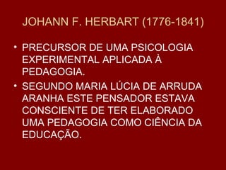 JOHANN F. HERBART (1776-1841) PRECURSOR DE UMA PSICOLOGIA EXPERIMENTAL APLICADA À PEDAGOGIA. SEGUNDO MARIA LÚCIA DE ARRUDA ARANHA ESTE PENSADOR ESTAVA CONSCIENTE DE TER ELABORADO UMA PEDAGOGIA COMO CIÊNCIA DA EDUCAÇÃO. 