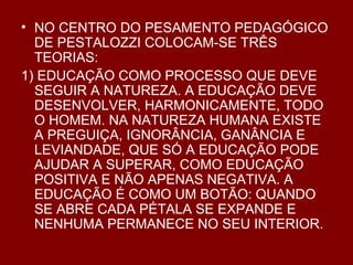 NO CENTRO DO PESAMENTO PEDAGÓGICO DE PESTALOZZI COLOCAM-SE TRÊS TEORIAS: 1) EDUCAÇÃO COMO PROCESSO QUE DEVE SEGUIR A NATUREZA. A EDUCAÇÃO DEVE DESENVOLVER, HARMONICAMENTE, TODO O HOMEM. NA NATUREZA HUMANA EXISTE A PREGUIÇA, IGNORÂNCIA, GANÂNCIA E LEVIANDADE, QUE SÓ A EDUCAÇÃO PODE AJUDAR A SUPERAR, COMO EDUCAÇÃO POSITIVA E NÃO APENAS NEGATIVA. A EDUCAÇÃO É COMO UM BOTÃO: QUANDO SE ABRE CADA PÉTALA SE EXPANDE E NENHUMA PERMANECE NO SEU INTERIOR. 