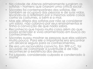 Na cidade de Atenas primeiramente surgiram os sofistas – homens que criaram uma crítica social .Sócrates foi contemporâneo dos sofistas. Ele também se ocupava das pessoas e de suas vidas, levando-as a refletirem por si mesmas sobre coisas como os costumes, o bem e o mal.Mas ele diferia dos sofistas por não se considerar um sábio, não cobrava por seus ensinamentos e tinha a convicção de que nada sabia. Reconhecia que havia muita coisa além do que podia entender e vivia atormentado em busca do conhecimento. Sócrates ousou mostrar as pessoas que elas sabiam muito pouco. Para ele o importante era encontrar um alicerce seguro para os conhecimentos. Ele era um racionalista convicto. Em 399 a.C. foi acusado de corromper a juventude e de não reconhecer a existência dos deuses. Foi julgado, considerado culpado e condenado à morte
