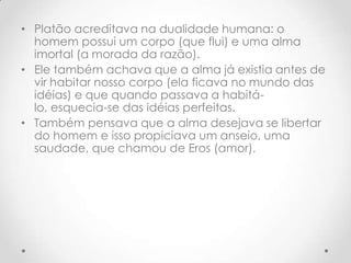 Platão acreditava na dualidade humana: o homem possui um corpo (que flui) e uma alma imortal (a morada da razão). Ele também achava que a alma já existia antes de vir habitar nosso corpo (ela ficava no mundo das idéias) e que quando passava a habitá-lo, esquecia-se das idéias perfeitas. Também pensava que a alma desejava se libertar do homem e isso propiciava um anseio, uma saudade, que chamou de Eros (amor).