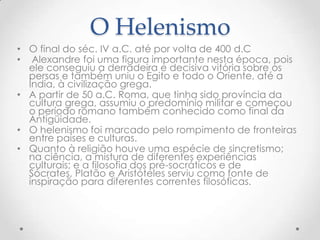 O HelenismoO final do séc. IV a.C. até por volta de 400 d.C Alexandre foi uma figura importante nesta época, pois ele conseguiu a derradeira e decisiva vitória sobre os persas e também uniu o Egito e todo o Oriente, até a Índia, à civilização grega. A partir de 50 a.C. Roma, que tinha sido província da cultura grega, assumiu o predomínio militar e começou o período romano também conhecido como final da Antigüidade.O helenismo foi marcado pelo rompimento de fronteiras entre países e culturas. Quanto à religião houve uma espécie de sincretismo; na ciência, a mistura de diferentes experiências culturais; e a filosofia dos pré-socráticos e de Sócrates, Platão e Aristóteles serviu como fonte de inspiração para diferentes correntes filosóficas.