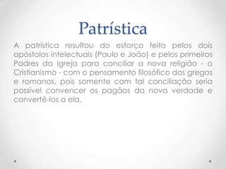 PatrísticaA patrística resultou do esforço feito pelos dois apóstolos intelectuais (Paulo e João) e pelos primeiros Padres da Igreja para conciliar a nova religião - o Cristianismo - com o pensamento filosófico dos gregos e romanos, pois somente com tal conciliação seria possível convencer os pagãos da nova verdade e convertê-los a ela. 