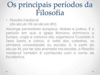 Os principais períodos da FilosofiaFilosofia medieval(do século VIII ao século XIV)Abrange pensadores europeus, árabes e judeus. É o período em que a Igreja Romana dominava a Europa, ungia e coroava reis, organizava Cruzadas à Terra Santa e criava, à volta das catedrais, as primeiras universidades ou escolas. E, a partir do século XII, por ter sido ensinada nas escolas, a Filosofia medieval também é conhecida com o nome de Escolástica.