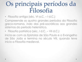 Os principais períodos da FilosofiaFilosofia antiga (séc. VI a.C. – I d.C.)Compreende os quatro grandes períodos da Filosofia greco-romana, indo dos pré-socráticos aos grandes sistemas do período helenístico.Filosofia patrística (séc. I d.C. – VII d.C.)Inicia-se com as Epístolas de São Paulo e o Evangelho de São João e termina no século VIII, quando teve início a Filosofia medieval.
