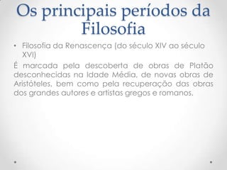 Os principais períodos da FilosofiaFilosofia da Renascença (do século XIV ao século XVI)É marcada pela descoberta de obras de Platão desconhecidas na Idade Média, de novas obras de Aristóteles, bem como pela recuperação das obras dos grandes autores e artistas gregos e romanos.