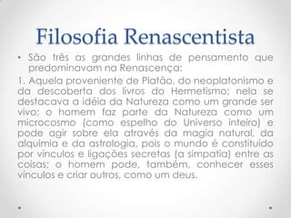 Filosofia RenascentistaSão três as grandes linhas de pensamento que predominavam na Renascença:1. Aquela proveniente de Platão, do neoplatonismo e da descoberta dos livros do Hermetismo; nela se destacava a idéia da Natureza como um grande ser vivo; o homem faz parte da Natureza como um microcosmo (como espelho do Universo inteiro) e pode agir sobre ela através da magia natural, da alquimia e da astrologia, pois o mundo é constituído por vínculos e ligações secretas (a simpatia) entre as coisas; o homem pode, também, conhecer esses vínculos e criar outros, como um deus.