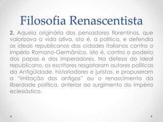 Filosofia Renascentista2. Aquela originária dos pensadores florentinos, que valorizava a vida ativa, isto é, a política, e defendia os ideais republicanos das cidades italianas contra o Império Romano-Germânico, isto é, contra o poderio dos papas e dos imperadores. Na defesa do ideal republicano, os escritores resgataram autores políticos da Antigüidade, historiadores e juristas, e propuseram a “imitação dos antigos” ou o renascimento da liberdade política, anterior ao surgimento do império eclesiástico.