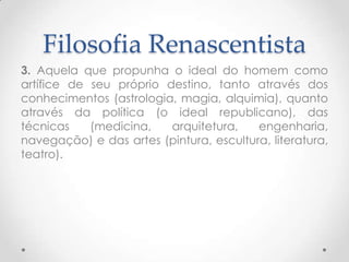 Filosofia Renascentista3. Aquela que propunha o ideal do homem como artífice de seu próprio destino, tanto através dos conhecimentos (astrologia, magia, alquimia), quanto através da política (o ideal republicano), das técnicas (medicina, arquitetura, engenharia, navegação) e das artes (pintura, escultura, literatura, teatro).