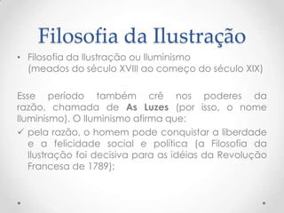 Filosofia da Ilustração Filosofia da Ilustração ou Iluminismo(meados do século XVIII ao começo do século XIX)Esse período também crê nos poderes da razão, chamada de As Luzes (por isso, o nome Iluminismo). O Iluminismo afirma que:pela razão, o homem pode conquistar a liberdade e a felicidade social e política (a Filosofia da Ilustração foi decisiva para as idéias da Revolução Francesa de 1789);Filosofia da Ilustração a razão é capaz de evolução e progresso, e o homem é um ser perfectível. A perfectibilidade consiste em liberar-se dos preconceitos religiosos, sociais e morais, em libertar-se da superstição e do medo, graças as conhecimento, às ciências, às artes e à moral;
