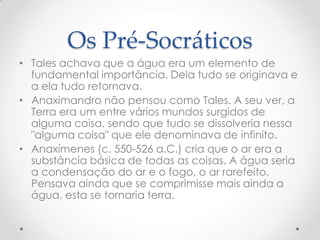 Os Pré-SocráticosTales achava que a água era um elemento de fundamental importância. Dela tudo se originava e a ela tudo retornava.Anaximandro não pensou como Tales. A seu ver, a Terra era um entre vários mundos surgidos de alguma coisa, sendo que tudo se dissolveria nessa "alguma coisa" que ele denominava de infinito.Anaxímenes (c. 550-526 a.C.) cria que o ar era a substância básica de todas as coisas. A água seria a condensação do ar e o fogo, o ar rarefeito. Pensava ainda que se comprimisse mais ainda a água, esta se tornaria terra. 