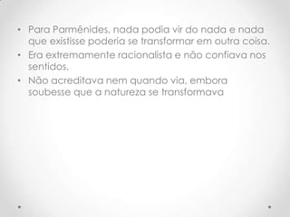 Para Parmênides, nada podia vir do nada e nada que existisse poderia se transformar em outra coisa. Era extremamente racionalista e não confiava nos sentidos. Não acreditava nem quando via, embora soubesse que a natureza se transformava 