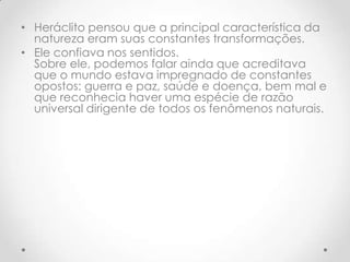 Heráclito pensou que a principal característica da natureza eram suas constantes transformações. Ele confiava nos sentidos.Sobre ele, podemos falar ainda que acreditava que o mundo estava impregnado de constantes opostos: guerra e paz, saúde e doença, bem mal e que reconhecia haver uma espécie de razão universal dirigente de todos os fenômenos naturais.