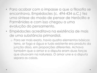 Para acabar com o impasse a que a filosofia se encontrava, Empédocles (c. 494-434 a.C.) fez uma síntese do modo de pensar de Heráclito e Parmênides e com isso chegou a uma evolução do pensamento.Empédocles acreditava na existência de mais de uma substância primordial. Para ser mais exato, havia quatro elementos básicos: terra, ar fogo e água e tudo existente era produto da junção disso, em proporções diferentes. Achava também que o amor e a disputa eram duas forças que atuavam na natureza. O amor une e a disputa separa as coisas.