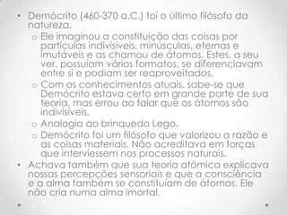 Demócrito (460-370 a.C.) foi o último filósofo da natureza. Ele imaginou a constituição das coisas por partículas indivisíveis, minúsculas, eternas e imutáveis e as chamou de átomos. Estes, a seu ver, possuíam vários formatos, se diferenciavam entre si e podiam ser reaproveitados. Com os conhecimentos atuais, sabe-se que Demócrito estava certo em grande parte de sua teoria, mas errou ao falar que os átomos são indivisíveis.Analogia ao brinquedo Lego.Demócrito foi um filósofo que valorizou a razão e as coisas materiais. Não acreditava em forças que interviessem nos processos naturais. Achava também que sua teoria atômica explicava nossas percepções sensoriais e que a consciência e a alma também se constituíam de átomos. Ele não cria numa alma imortal.