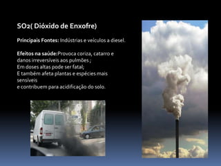 Segue abaixo, uma lista com os principais poluentes do ar, suas principais fontes, e efeitos na saúde:CO( Monóxido de carbono)Principais fontes:VeículosEfeitos na saúde:Liga-se a hemoglobina, diminuindo a oxigenação do sangue;Causa tontura e vertigens;Alteração no sistema nervoso central;Pode ser fatal em grandes doses, em ambientes fechados;Doentes  cardíacos, portadores de angina crônica, são considerados o grupo de risco aos efeitos da exposição ao CO.