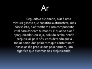 Ar	Segundo o dicionário, o ar é uma mistura gasosa que constitui a atmosfera, mas não só isto, o ar também é um componente vital para os seres humanos. E quando o ar é “prejudicado”, ou seja, poluído acaba  sendo prejudicial  para nós, considerando que a maior parte  dos poluentes que contaminam nosso ar são produzidos pelo homem, isto significa que estamos nos prejudicando.