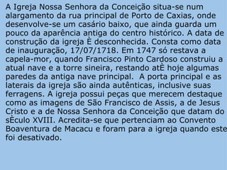 A Igreja Nossa Senhora da Conceição situa-se num alargamento da rua principal de Porto de Caxias, onde desenvolve-se um casário baixo, que ainda guarda um pouco da aparência antiga do centro histórico. A data de construção da igreja é desconhecida. Consta como data de inauguração, 17/07/1718. Em 1747 só restava a capela-mor, quando Francisco Pinto Cardoso construiu a atual nave e a torre sineira, restando até hoje algumas paredes da antiga nave principal.  A porta principal e as laterais da igreja são ainda autênticas, inclusive suas ferragens. A igreja possui peças que merecem destaque como as imagens de São Francisco de Assis, a de Jesus Cristo e a de Nossa Senhora da Conceição que datam do século XVIII. Acredita-se que pertenciam ao Convento Boaventura de Macacu e foram para a igreja quando este foi desativado. 