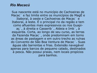 Rio Macacú      Sua nascente está no município de Cachoeiras de Macacú e faz limite entre os municípios de Magé e Itaboraí, à oeste e Cachoeiras de Macacú e Itaboraí, à leste. É o principal rio da região e tem como afluentes mais expressivos os rios Guapi-açú, à direita e Casseribú, Aldeia e Imbú, à esquerda. Corta, ao longo de seu curso, as terras da Fazenda Macacú, onde predominam em torno as áreas de pastagem e em outro trecho as ruínas do Convento de São Boa Ventura de Macacú. Suas águas são barrentas e frias. Extensão navegável apenas para barcos de pequeno calado, destinados à pesca. Não possui praias, nem locais propícios para banhos. 