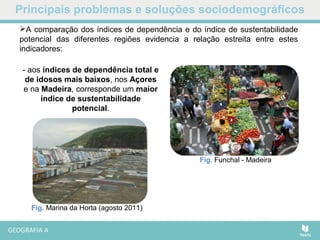 Principais problemas e soluções sociodemográficos
A comparação dos índices de dependência e do índice de sustentabilidade
potencial das diferentes regiões evidencia a relação estreita entre estes
indicadores:
- aos índices de dependência total e
de idosos mais baixos, nos Açores
e na Madeira, corresponde um maior
índice de sustentabilidade
potencial.
Fig. Funchal - Madeira
Fig. Marina da Horta (agosto 2011)
 